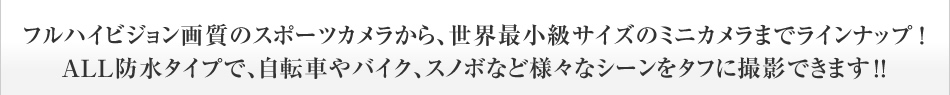 フルハイビジョン画質のスポーツカメラから、世界最小級サイズのミニカメラまでラインナップ！ALL防水タイプで、自転車やバイク、スノボなど様々なシーンをタフに撮影できます！！